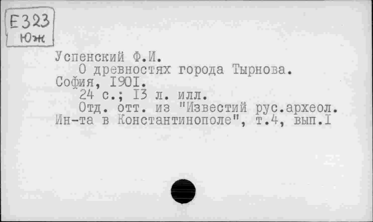 ﻿Юж
Успенский Ф.И.
О древностях города Тырнова.
София, 1901.
24 с.; 13 л. илл.
Отд. отт. из "Известий рус.археол.
Ин-та в Константинополе", т.4, вып.1